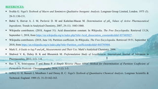 17
REFERENCES:
 Svehla G. Vogel’s Textbook of Macro and Semimicro Qualitative Inorganic Analysis. Longman Group Limited, London. 1975 (5).
28-31:130-131.
 Babić S, Horvat A. J. M, Pavlović D. M and Kaštelan-Macan M. Determination of pKa Values of Active Pharmaceutical
Ingredients. Trends in Analytical Chemistry, 2007, 26 (11). 1043-1060.
 Wikipedia contributors. (2018, August 31). Acid dissociation constant. In Wikipedia, The Free Encyclopedia. Retrieved 13:24,
September 1, 2018, from https://en.wikipedia.org/w/index.php?title=Acid_dissociation_constant&oldid=857405027 .
 Wikipedia contributors. (2018, June 14). Partition coefficient. In Wikipedia, The Free Encyclopedia. Retrieved 19:51, September 1,
2018, from https://en.wikipedia.org/w/index.php?title=Partition_coefficient&oldid=845795904.
 Mark E. A Guide to log P and pKa Measurements and Their Use. Mark’s Analytical Chemistry, 2006.
 Shahwal V. K, Dubey B. K and Bhoumick M. Preformulation Study of Levofloxacin. International Journal of Advances in
Pharmaceutics, 2012, 1(1). 1-8.
 Rao T. N, Srinivasarao T and Botsa P. A Simple Reverse Phase HPLC Method for Determination of Partition Coefficient of
Permethrin Pesticide. Chromatography, 2016, 1 (1). 1-5.
 Jeffery G. H, Bassett J, Mendham J and Denny R. C. Vogel’s Textbook of Quantitative Chemical Analysis. Longman Scientific &
Technical, England. 1989 (5). 31-33:162-163.
 