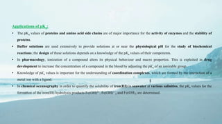 6
Applications of pKa:
• The pKa values of proteins and amino acid side chains are of major importance for the activity of enzymes and the stability of
proteins.
• Buffer solutions are used extensively to provide solutions at or near the physiological pH for the study of biochemical
reactions; the design of these solutions depends on a knowledge of the pKa values of their components.
• In pharmacology, ionization of a compound alters its physical behaviour and macro properties. This is exploited in drug
development to increase the concentration of a compound in the blood by adjusting the pKa of an ionizable group.
• Knowledge of pKa values is important for the understanding of coordination complexes, which are formed by the interaction of a
metal ion with a ligand.
• In chemical oceanography in order to quantify the solubility of iron(III) in seawater at various salinities, the pKa values for the
formation of the iron(III) hydrolysis products Fe(OH)2+, Fe(OH)+
2 and Fe(OH)3 are determined.
 