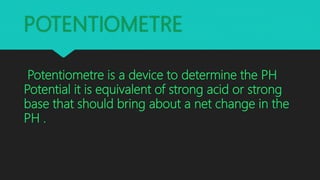 POTENTIOMETRE
Potentiometre is a device to determine the PH
Potential it is equivalent of strong acid or strong
base that should bring about a net change in the
PH .
 