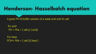 Henderson- Hasselbalch equation
It gives PH of buffer solution of a weak acid and it’s salt.
for acid
PH = Pka + [ salt ]/ [ acid]
For base
POH= Pkb + [ salt ]/[ base ]
 