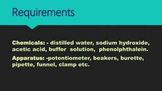 Requirements
Chemicals: - distilled water, sodium hydroxide,
acetic acid, buffer solution, phenolphthalein.
Apparatus: -potentiometer, beakers, burette,
pipette, funnel, clamp etc.
 