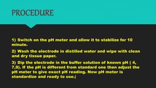 PROCEDURE
1) Switch on the pH meter and allow it to stabilize for 10
minute.
2) Wash the electrode in distilled water and wipe with clean
and dry tissue paper.
3) Dip the electrode in the buffer solution of known pH ( 4,
7,9). If the pH is different from standard one then adjust the
pH meter to give exact pH reading. Now pH meter is
standardize and ready to use.|
 