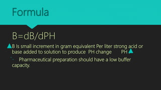 Formula
B=dB/dPH
B Is small increment in gram equivalent Per liter strong acid or
base added to solution to produce PH change PH .
Pharmaceutical preparation should have a low buffer
capacity.
 