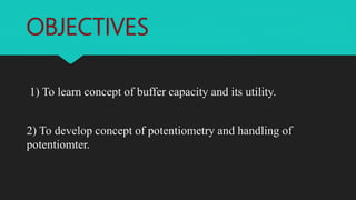 OBJECTIVES
1) To learn concept of buffer capacity and its utility.
2) To develop concept of potentiometry and handling of
potentiomter.
 