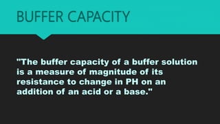 BUFFER CAPACITY
"The buffer capacity of a buffer solution
is a measure of magnitude of its
resistance to change in PH on an
addition of an acid or a base."
 