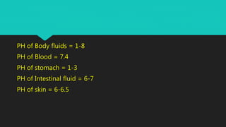PH of Body fluids = 1-8
PH of Blood = 7.4
PH of stomach = 1-3
PH of Intestinal fluid = 6-7
PH of skin = 6-6.5
 