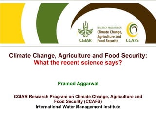 Climate Change, Agriculture and Food Security: 
What the recent science says? 
Pramod Aggarwal 
CGIAR Research Program on Climate Change, Agriculture and 
Food Security (CCAFS) 
International Water Management Institute 
 