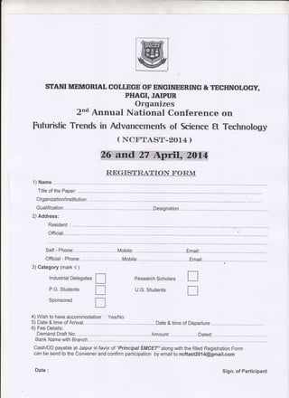 STANI MEMORIAI, COT I E'GE OF ENGINEERING & TECHNOLOGY, 
PTIAGI, JAIPUR 
Organizes 
z,od Annual National Conference on 
futuristic Trends in Advancements of Science tt Technology 
( NCtrTASII.2O14 ) 
REGrSltRAlIlroN I'ORM 
1) Name 
Title of the Paper: 
Organ ization/l nstitution : 
Qualification: ....... ..Designation 
2) Address: 
Resident 
Official 
Official- Phone: .^.....Mobile: .......... ...Email: ru tr 
3) Category (mark r/ ) 
lndustrial Delegates 
P.G. Students 
Sponsored 
Research Scholars 
U.G. Students 
tr 
tr 
4)Wish to have accommodation . Yes/No 
5) Date & time of Arrival.. ..... Date & time of_Departure 
6) Fee Details: 
Demand Draft No: Amount: ........Dated: 
Bank Name with Branch 
Cash/DD payable at Jaipur in favor of "Principal SMCET" along with the filled Registration Form 
can be send to the Convener and confirm participation by emailto ncftast2014@gmait.com 
Date : Sign. of Participant 
