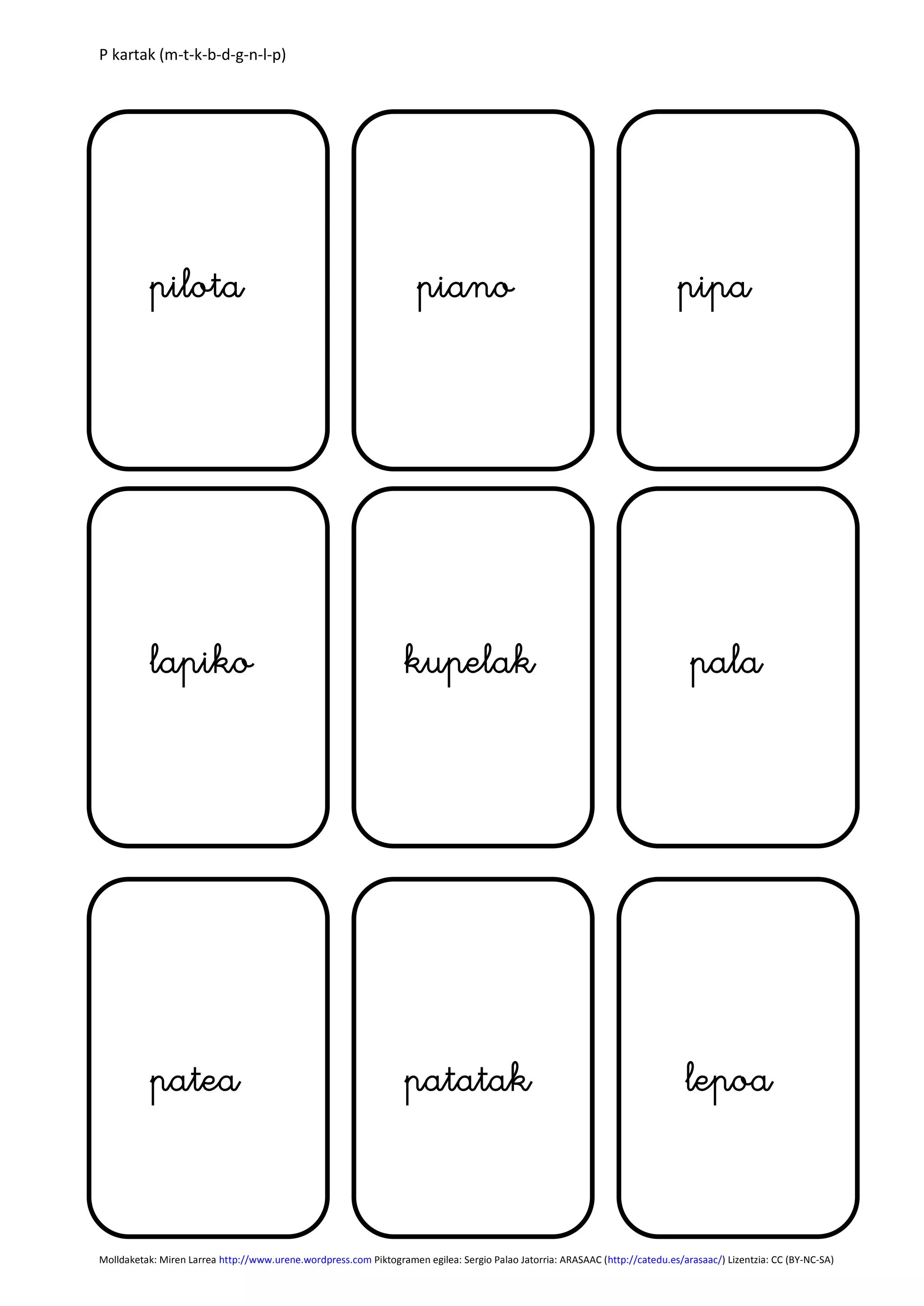 P kartak (m-t-k-b-d-g-n-l-p)
Molldaketak: Miren Larrea http://www.urene.wordpress.com Piktogramen egilea: Sergio Palao Jatorria: ARASAAC (http://catedu.es/arasaac/) Lizentzia: CC (BY-NC-SA)
lapiko kupelak pala
patea lepoapatatak
pilota piano pipa
 