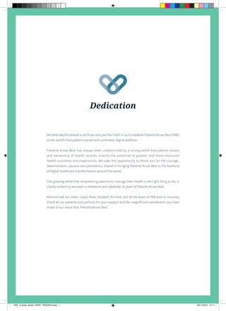 1
C E L E B R A T I N G 1 0 Y E A R S O F E M P O W E R I N G P A T I E N T S
Dedication
We dedicate this ebook to all those who put their faith in us to establish Patients Know Best (PKB)
as the world’s first patient-owned and controlled, digital platform.
Patients Know Best has always been underpinned by a strong belief that patient access
and ownership of health records unlocks the potential to greater, and more improved
health outcomes and experiences. We take this opportunity to thank you for the courage,
determination, passion and persistence, shared in bringing Patients Know Best to the forefront
of digital healthcare transformation around the world.
The growing belief that empowering patients to manage their health is the right thing to do, is
clearly evident as we reach a milestone and celebrate 10 years of Patients Know Best.
Mohammad, Ian, Katie, Lloyd, Mate, Shailesh, Richard, and all the team at PKB wish to sincerely
thank all our patients and partners for your support and the magnificent contribution you have
made to our vision that ‘Patients Know Best’.
PKB_10 years_ebook_PRINT_PROOFED.indd 1 26/11/2018 12:11
 