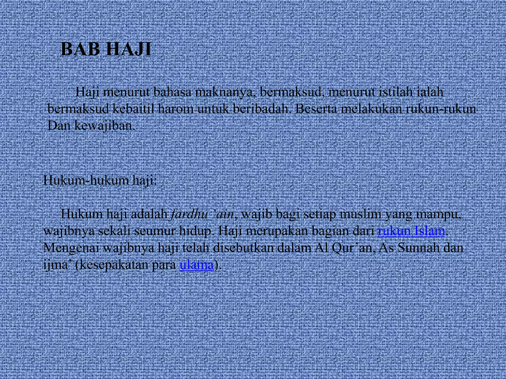 BAB HAJI
Haji menurut bahasa maknanya, bermaksud, menurut istilah ialah
bermaksud kebaitil harom untuk beribadah. Beserta melakukan rukun-rukun
Dan kewajiban.
Hukum-hukum haji:
Hukum haji adalah fardhu ‘ain, wajib bagi setiap muslim yang mampu,
wajibnya sekali seumur hidup. Haji merupakan bagian dari rukun Islam.
Mengenai wajibnya haji telah disebutkan dalam Al Qur’an, As Sunnah dan
ijma’ (kesepakatan para ulama).