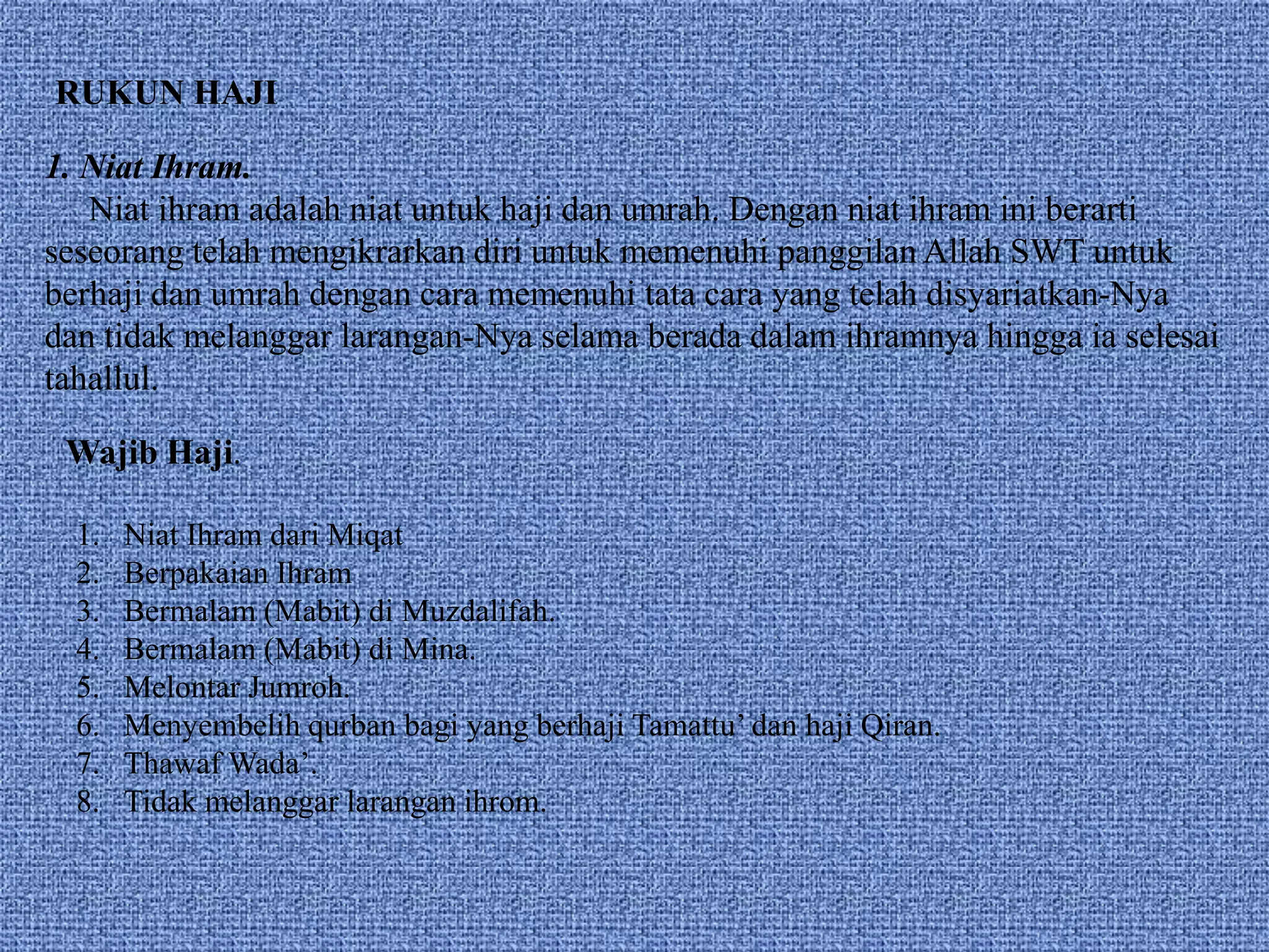1. Niat Ihram.
Niat ihram adalah niat untuk haji dan umrah. Dengan niat ihram ini berarti
seseorang telah mengikrarkan diri untuk memenuhi panggilan Allah SWT untuk
berhaji dan umrah dengan cara memenuhi tata cara yang telah disyariatkan-Nya
dan tidak melanggar larangan-Nya selama berada dalam ihramnya hingga ia selesai
tahallul.
RUKUN HAJI
Wajib Haji.
1. Niat Ihram dari Miqat
2. Berpakaian Ihram
3. Bermalam (Mabit) di Muzdalifah.
4. Bermalam (Mabit) di Mina.
5. Melontar Jumroh.
6. Menyembelih qurban bagi yang berhaji Tamattu’ dan haji Qiran.
7. Thawaf Wada’.
8. Tidak melanggar larangan ihrom.