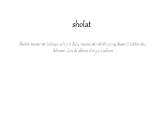sholat
Sholat menurut bahasa adalah do’a. menurut istilah yang diawali takbiratul
ikhram dan di akhiri dengan salam
 