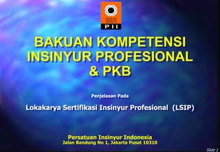 Slide 1
BAKUAN KOMPETENSI
INSINYUR PROFESIONAL
& PKB
Persatuan Insinyur Indonesia
Jalan Bandung No 1, Jakarta Pusat 10310
Penjelasan Pada
Lokakarya Sertifikasi Insinyur Profesional (LSIP)
 