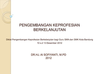 PENGEMBANGAN KEPROFESIAN
                 BERKELANJUTAN

Diklat Pengembangan Keprofesian Berkelanjutan bagi Guru SMA dan SMK Kota Bandung
                            10 s.d 13 Desember 2012




                      DR.HJ. AI SOFIYANTI, M.PD
                                 2012
 