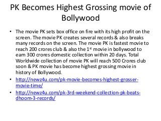 PK Becomes Highest Grossing movie of
Bollywood
• The movie PK sets box office on fire with its high profit on the
screen. The movie PK creates several records & also breaks
many records on the screen. The movie PK is fastest movie to
reach 200 crores club & also the 1st movie in bollywood to
earn 300 crores domestic collection within 20 days. Total
Worldwide collection of movie PK will reach 500 Crores club
soon & PK movie has become highest grossing movie in
history of Bollywood.
• http://newz4u.com/pk-movie-becomes-highest-grosser-
movie-time/
• http://newz4u.com/pk-3rd-weekend-collection-pk-beats-
dhoom-3-records/
 