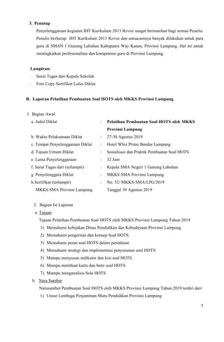 5
3. Penutup
Penyelenggaraan kegiatan IHT Kurikulum 2013 Revisi sangat bermanfaat bagi semua Peserta.
Penulis berharap IHT Kurikulum 2013 Revisi dan semacamnya banyak dilakukan untuk para
guru di SMAN 1 Gunung Labuhan Kabupaten Way Kanan, Provinsi Lampung. Hal ini untuk
meningkatkan profesionalitas dan kompetensi guru di Provinsi Lampung.
Lampiran:
- Surat Tugas dari Kepala Sekolah
- Foto Copy Sertifikat Lulus Diklat
B. Laporan Pelatihan Pembuatan Soal HOTS oleh MKKS Provinsi Lampung
1. Bagian Awal:
a. Judul Diklat : Pelatihan Pembuatan Soal HOTS oleh MKKS
Provinsi Lampung
b. Waktu Pelaksanaan Diklat : 27-30 Agustus 2019
c. Tempat Penyelenggaraan Diklat : Hotel Whiz Prime Bandar Lampung
d. Tujuan Umum Diklat : Sosialisasi dan Praktik Pembuatan Soal HOTS
e. Lama Penyelenggaraan : 32 Jam
f. Surat Tugas dari (terlampir) : Kepala SMA Negeri 1 Gunung Labuhan
g. Penyelenggara Diklat : MKKS SMA Provinsi Lampung
h.Sertifikat (terlampir)
MKKS SMA Provinsi Lampung
: No. 52/ MKKS-SMA/LPG/2019
Tanggal 30 Agustus 2019
2. Bagian Isi Laporan
a. Tujuan
Tujuan Pelatihan Pembuatan Soal HOTS oleh MKKS Provinsi Lampung Tahun 2019
1) Memahami kebijakan Dinas Pendidikan dan Kebudayaan Provinsi Lampung
2) Memahami pengertian dan konsep Soal HOTS
3) Memahami peran soal HOTS dalam penialaian
4) Memahami strategi dan implementasi penyusunan soal HOTS
5) Mampu menyusun indikator dan kisi soal HOTS
6) Mampu membuat kartu dan butir soal HOTS
7) Mampu menganalisis Sola HOTS
b. Nara Sumber
Narasumber Pembuatan Soal HOTS oleh MKKS Provinsi Lampung Tahun 2019 terdiri dari:
1) Unsur Lembaga Penjaminan Mutu Pendidikan Provinsi Lampung
 