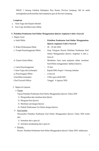 7
SMAN 1 Gunung Labuhan Kabupaten Way Kanan, Provinsi Lampung. Hal ini untuk
meningkatkan profesionalitas dan kompetensi guru di Provinsi Lampung.
Lampiran:
a. Surat Tugas dari Kepala Sekolah
b. Foto Copy Sertifikat Lulus Diklat
C. Pelatihan Pembuatan Soal Online Menggunakan Quizziz Angkatan 4 oleh e-Guru.id
1. Bagian Awal:
a. Judul Diklat : Pelatihan Pembuatan Soal Online Menggunakan
Quizziz Angkatan 4 oleh e-Guru.id
b. Waktu Pelaksanaan Diklat : 20 – 29 Juli 2020
c. Tempat Penyelenggaraan Diklat : Grup Telegram Peserta Pelatihan Pembuatan Soal
Online Menggunakan Quizziz Angkatan 4 oleh e-
Guru.id
d. Tujuan Umum Diklat : Membantu Guru mata pelajaran dalam membuat
Soal Online menggunakan Aplikasi Quizizz.
e. Lama Penyelenggaraan : 32 Jam
f. Surat Tugas dari (terlampir) : Kepala SMA Negeri 1 Gunung Labuhan
g. Penyelenggara Diklat : e-Guru.id
h.Sertifikat (terlampir)
Chief Executif Officer
: 2106/e-guru.id/08/2020
Tanggal 4 Agustus 2020
2. Bagian Isi Laporan
a. Tujuan
Tujuan Pelatihan Pembuatan Soal Online Menggunakan Quizziz Tahun 2020
1) Mengenalkan dan membuat akun Quiziz
2) Mengenal fitur Quizizz
3) Membuat soal dengan Quizizz
4) Praktik Pelaksanaan Tes Online dengan Quizizz
b. Nara Sumber
Narasumber Pelatihan Pembuatan Soal Online Menggunakan Quizziz Tahun 2020 terdiri
dari:
1) Instruktur dari e-guru.id
2) Instruktur pendamping dari e-guru.id
c. Peserta
Peserta Pelatihan Pembuatan Soal Online Menggunakan Quizziz Tahun 2020 adalah para
 