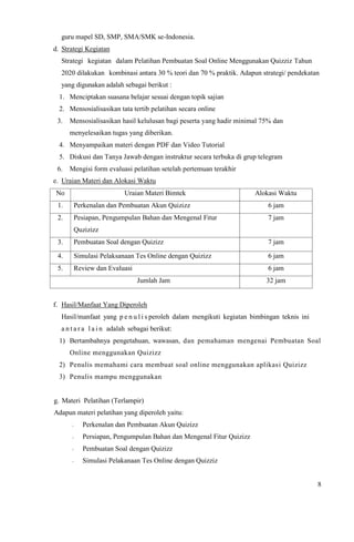 8
guru mapel SD, SMP, SMA/SMK se-Indonesia.
d. Strategi Kegiatan
Strategi kegiatan dalam Pelatihan Pembuatan Soal Online Menggunakan Quizziz Tahun
2020 dilakukan kombinasi antara 30 % teori dan 70 % praktik. Adapun strategi/ pendekatan
yang digunakan adalah sebagai berikut :
1. Menciptakan suasana belajar sesuai dengan topik sajian
2. Mensosialisasikan tata tertib pelatihan secara online
3. Mensosialisasikan hasil kelulusan bagi peserta yang hadir minimal 75% dan
menyelesaikan tugas yang diberikan.
4. Menyampaikan materi dengan PDF dan Video Tutorial
5. Diskusi dan Tanya Jawab dengan instruktur secara terbuka di grup telegram
6. Mengisi form evaluasi pelatihan setelah pertemuan terakhir
e. Uraian Materi dan Alokasi Waktu
No Uraian Materi Bimtek Alokasi Waktu
1. Perkenalan dan Pembuatan Akun Quizizz 6 jam
2. Pesiapan, Pengumpulan Bahan dan Mengenal Fitur
Quzizizz
7 jam
3. Pembuatan Soal dengan Quizizz 7 jam
4. Simulasi Pelaksanaan Tes Online dengan Quizizz 6 jam
5. Review dan Evaluasi 6 jam
Jumlah Jam 32 jam
f. Hasil/Manfaat Yang Diperoleh
Hasil/manfaat yang p e n u l i s peroleh dalam mengikuti kegiatan bimbingan teknis ini
a n t a r a l a i n adalah sebagai berikut:
1) Bertambahnya pengetahuan, wawasan, dan pemahaman mengenai Pembuatan Soal
Online menggunakan Quizizz
2) Penulis memahami cara membuat soal online menggunakan aplikasi Quizizz
3) Penulis mampu menggunakan
g. Materi Pelatihan (Terlampir)
Adapun materi pelatihan yang diperoleh yaitu:
- Perkenalan dan Pembuatan Akun Quizizz
- Persiapan, Pengumpulan Bahan dan Mengenal Fitur Quizizz
- Pembuatan Soal dengan Quizizz
- Simulasi Pelakanaan Tes Online dengan Quizziz
 
