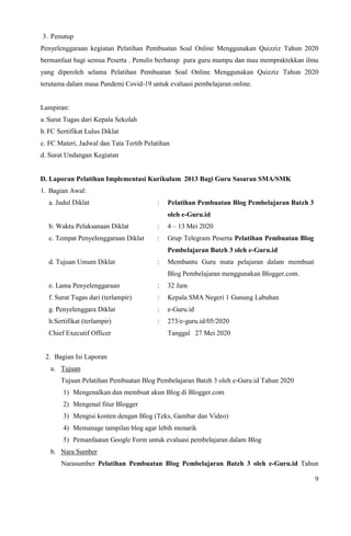 9
3. Penutup
Penyelenggaraan kegiatan Pelatihan Pembuatan Soal Online Menggunakan Quizziz Tahun 2020
bermanfaat bagi semua Peserta . Penulis berharap para guru mampu dan mau mempraktekkan ilmu
yang diperoleh selama Pelatihan Pembuatan Soal Online Menggunakan Quizziz Tahun 2020
terutama dalam masa Pandemi Covid-19 untuk evaluasi pembelajaran online.
Lampiran:
a.Surat Tugas dari Kepala Sekolah
b. FC Sertifikat Lulus Diklat
c. FC Materi, Jadwal dan Tata Tertib Pelatihan
d. Surat Undangan Kegiatan
D. Laporan Pelatihan Implementasi Kurikulum 2013 Bagi Guru Sasaran SMA/SMK
1. Bagian Awal:
a. Judul Diklat : Pelatihan Pembuatan Blog Pembelajaran Batzh 3
oleh e-Guru.id
b. Waktu Pelaksanaan Diklat : 4 – 13 Mei 2020
c. Tempat Penyelenggaraan Diklat : Grup Telegram Peserta Pelatihan Pembuatan Blog
Pembelajaran Batzh 3 oleh e-Guru.id
d. Tujuan Umum Diklat : Membantu Guru mata pelajaran dalam membuat
Blog Pembelajaran menggunakan Blogger.com.
e. Lama Penyelenggaraan : 32 Jam
f. Surat Tugas dari (terlampir) : Kepala SMA Negeri 1 Gunung Labuhan
g. Penyelenggara Diklat : e-Guru.id
h.Sertifikat (terlampir)
Chief Executif Officer
: 273/e-guru.id/05/2020
Tanggal 27 Mei 2020
2. Bagian Isi Laporan
a. Tujuan
Tujuan Pelatihan Pembuatan Blog Pembelajaran Batzh 3 oleh e-Guru.id Tahun 2020
1) Mengenalkan dan membuat akun Blog di Blogger.com
2) Mengenal fitur Blogger
3) Mengisi konten dengan Blog (Teks, Gambar dan Video)
4) Memanage tampilan blog agar lebih menarik
5) Pemanfaatan Google Form untuk evaluasi pembelajaran dalam Blog
b. Nara Sumber
Narasumber Pelatihan Pembuatan Blog Pembelajaran Batzh 3 oleh e-Guru.id Tahun
 
