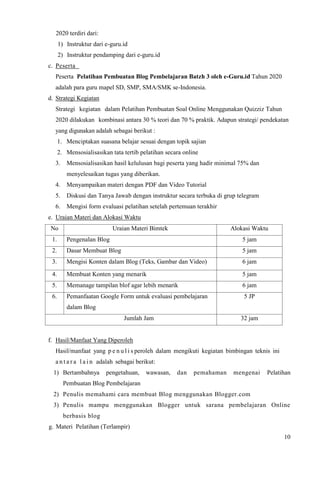 10
2020 terdiri dari:
1) Instruktur dari e-guru.id
2) Instruktur pendamping dari e-guru.id
c. Peserta
Peserta Pelatihan Pembuatan Blog Pembelajaran Batzh 3 oleh e-Guru.id Tahun 2020
adalah para guru mapel SD, SMP, SMA/SMK se-Indonesia.
d. Strategi Kegiatan
Strategi kegiatan dalam Pelatihan Pembuatan Soal Online Menggunakan Quizziz Tahun
2020 dilakukan kombinasi antara 30 % teori dan 70 % praktik. Adapun strategi/ pendekatan
yang digunakan adalah sebagai berikut :
1. Menciptakan suasana belajar sesuai dengan topik sajian
2. Mensosialisasikan tata tertib pelatihan secara online
3. Mensosialisasikan hasil kelulusan bagi peserta yang hadir minimal 75% dan
menyelesaikan tugas yang diberikan.
4. Menyampaikan materi dengan PDF dan Video Tutorial
5. Diskusi dan Tanya Jawab dengan instruktur secara terbuka di grup telegram
6. Mengisi form evaluasi pelatihan setelah pertemuan terakhir
e. Uraian Materi dan Alokasi Waktu
No Uraian Materi Bimtek Alokasi Waktu
1. Pengenalan Blog 5 jam
2. Dasar Membuat Blog 5 jam
3. Mengisi Konten dalam Blog (Teks, Gambar dan Video) 6 jam
4. Membuat Konten yang menarik 5 jam
5. Memanage tampilan blof agar lebih menarik 6 jam
6. Pemanfaatan Google Form untuk evaluasi pembelajaran
dalam Blog
5 JP
Jumlah Jam 32 jam
f. Hasil/Manfaat Yang Diperoleh
Hasil/manfaat yang p e n u l i s peroleh dalam mengikuti kegiatan bimbingan teknis ini
a n t a r a l a i n adalah sebagai berikut:
1) Bertambahnya pengetahuan, wawasan, dan pemahaman mengenai Pelatihan
Pembuatan Blog Pembelajaran
2) Penulis memahami cara membuat Blog menggunakan Blogger.com
3) Penulis mampu menggunakan Blogger untuk sarana pembelajaran Online
berbasis blog
g. Materi Pelatihan (Terlampir)
 