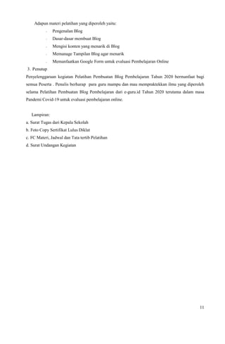 11
Adapun materi pelatihan yang diperoleh yaitu:
- Pengenalan Blog
- Dasar-dasar membuat Blog
- Mengisi konten yang menarik di Blog
- Memanage Tampilan Blog agar menarik
- Memanfaatkan Google Form untuk evaluasi Pembelajaran Online
3. Penutup
Penyelenggaraan kegiatan Pelatihan Pembuatan Blog Pembelajaran Tahun 2020 bermanfaat bagi
semua Peserta . Penulis berharap para guru mampu dan mau mempraktekkan ilmu yang diperoleh
selama Pelatihan Pembuatan Blog Pembelajaran dari e-guru.id Tahun 2020 terutama dalam masa
Pandemi Covid-19 untuk evaluasi pembelajaran online.
Lampiran:
a. Surat Tugas dari Kepala Sekolah
b. Foto Copy Sertifikat Lulus Diklat
c. FC Materi, Jadwal dan Tata tertib Pelatihan
d. Surat Undangan Kegiatan
 