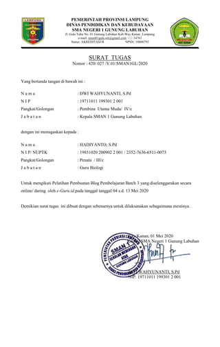 PEMERINTAH PROVINSI LAMPUNG
DINAS PENDIDIKAN DAN KEBUDAYAAN
SMA NEGERI 1 GUNUNG LABUHAN
Jl. Gula Tubu No. 01 Gunung Labuhan Kab.Way Kanan_Lampung
e-mail: sman01gula.wk@gmail.com : 34761
Status: AKREDITASI B NPSN: 10806793
SURAT TUGAS
Nomor : 420/ 027 /V.01/SMAN1GL/2020
Yang bertanda tangan di bawah ini :
N a m a : DWI WAHYUNANTI, S.Pd
N I P : 19711011 199301 2 001
Pangkat/Golongan : Pembina Utama Muda/ IV/c
J a b a t a n : Kepala SMAN 1 Gunung Labuhan
dengan ini menugaskan kepada :
N a m a : HADIYANTO, S.Pd
N I P/ NUPTK : 19851020 200902 2 001 / 2352-7636-6511-0073
Pangkat/Golongan : Penata / III/c
J a b a t a n : Guru Biologi
Untuk mengikuti Pelatihan Pembuatan Blog Pembelajaran Batch 3 yang diselenggarakan secara
online/ daring oleh e-Guru.id pada tanggal tanggal 04 s.d. 13 Mei 2020
Demikian surat tugas ini dibuat dengan sebenarnya untuk dilaksanakan sebagaimana mestinya.
Way Kanan, 01 Mei 2020
Kepala SMA Negeri 1 Gunung Labuhan
DWI WAHYUNANTI, S.Pd
NIP. 19711011 199301 2 001
 