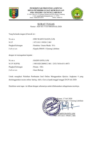 PEMERINTAH PROVINSI LAMPUNG
DINAS PENDIDIKAN DAN KEBUDAYAAN
SMA NEGERI 1 GUNUNG LABUHAN
Jl. Gula Tubu No. 01 Gunung Labuhan Kab.Way Kanan_Lampung
e-mail: sman01gula.wk@gmail.com : 34761
Status: AKREDITASI B NPSN: 10806793
SURAT TUGAS
Nomor : 420/ 033 /V.01/SMAN1GL/2020
Yang bertanda tangan di bawah ini :
N a m a : DWI WAHYUNANTI, S.Pd
N I P : 19711011 199301 2 001
Pangkat/Golongan : Pembina Utama Muda/ IV/c
J a b a t a n : Kepala SMAN 1 Gunung Labuhan
dengan ini menugaskan kepada :
N a m a : HADIYANTO, S.Pd
N I P/ NUPTK : 19851020 200902 2 001 / 2352-7636-6511-0073
Pangkat/Golongan : Penata / III/c
J a b a t a n : Guru Biologi
Untuk mengikuti Pelatihan Pembuatan Soal Online Menggunakan Quizizz Angkatan 4 yang
diselenggarakan secara online/ daring oleh e-Guru.id pada tanggal tanggal 20-29 Juli 2020
Demikian surat tugas ini dibuat dengan sebenarnya untuk dilaksanakan sebagaimana mestinya.
Way Kanan, 17 Juli 2020
Kepala SMA Negeri 1 Gunung Labuhan
DWI WAHYUNANTI, S.Pd
NIP. 19711011 199301 2 001
 