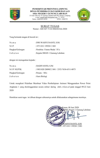 PEMERINTAH PROVINSI LAMPUNG
DINAS PENDIDIKAN DAN KEBUDAYAAN
SMA NEGERI 1 GUNUNG LABUHAN
Jl. Gula Tubu No. 01 Gunung Labuhan Kab.Way Kanan_Lampung
e-mail: sman01gula.wk@gmail.com : 34761
Status: AKREDITASI B NPSN: 10806793
SURAT TUGAS
Nomor : 420/ 027 /V.01/SMAN1GL/2020
Yang bertanda tangan di bawah ini :
N a m a : DWI WAHYUNANTI, S.Pd
N I P : 19711011 199301 2 001
Pangkat/Golongan : Pembina Utama Muda/ IV/c
J a b a t a n : Kepala SMAN 1 Gunung Labuhan
dengan ini menugaskan kepada :
N a m a : HADIYANTO, S.Pd
N I P/ NUPTK : 19851020 200902 2 001 / 2352-7636-6511-0073
Pangkat/Golongan : Penata / III/c
J a b a t a n : Guru Biologi
Untuk mengikuti Pelatihan Membuat Video Pembelajaran Animasi Menggunakan Power Point
Angkatan 1 yang diselenggarakan secara online/ daring oleh e-Guru.id pada tanggal 09-22 Juni
2020
Demikian surat tugas ini dibuat dengan sebenarnya untuk dilaksanakan sebagaimana mestinya.
Way Kanan, 08 Juni 2020
Kepala SMA Negeri 1 Gunung Labuhan
DWI WAHYUNANTI, S.Pd
NIP. 19711011 199301 2 001
 