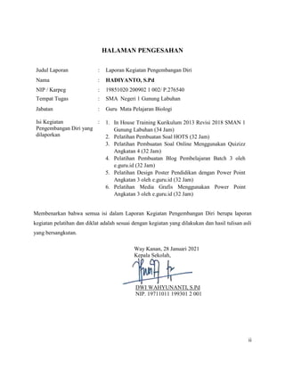 ii
HALAMAN PENGESAHAN
Judul Laporan : Laporan Kegiatan Pengembangan Diri
Nama : HADIYANTO, S.Pd
NIP / Karpeg : 19851020 200902 1 002/ P.276540
Tempat Tugas : SMA Negeri 1 Gunung Labuhan
Jabatan
Isi Kegiatan
Pengembangan Diri yang
dilaporkan
:
:
Guru Mata Pelajaran Biologi
1. In House Training Kurikulum 2013 Revisi 2018 SMAN 1
Gunung Labuhan (34 Jam)
2. Pelatihan Pembuatan Soal HOTS (32 Jam)
3. Pelatihan Pembuatan Soal Online Menggunakan Quizizz
Angkatan 4 (32 Jam)
4. Pelatihan Pembuatan Blog Pembelajaran Batch 3 oleh
e.guru.id (32 Jam)
5. Pelatihan Design Poster Pendidikan dengan Power Point
Angkatan 3 oleh e.guru.id (32 Jam)
6. Pelatihan Media Grafis Menggunakan Power Point
Angkatan 3 oleh e.guru.id (32 Jam)
Membenarkan bahwa semua isi dalam Laporan Kegiatan Pengembangan Diri berupa laporan
kegiatan pelatihan dan diklat adalah sesuai dengan kegiatan yang dilakukan dan hasil tulisan asli
yang bersangkutan.
Way Kanan, 28 Januari 2021
Kepala Sekolah,
DWI WAHYUNANTI, S.Pd
NIP. 19711011 199301 2 001
 