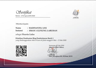 Sertifikat
Nomor : 273/e-guru.id/05/2020
Diberikan kepada :
Nama :
Instansi :
sebagai Peserta Lulus
Pelatihan Pembuatan Blog Pembelajaran Batch 3
yang diselenggarakan oleh e-Guru.id pada tanggal 4 Mei – 13 Mei 2020
Semarang, 27 Mei 2020
Chief Executif Oﬃcer,
Heri Triluqman BS, M.Kom, M.Pd
e-GURU.ID
Menjadi Guru Era Digital
e-Guru.id
Menjadi Guru Era Digital
HADIYANTO, S.Pd
SMAN 1 GUNUNG LABUHAN
 
