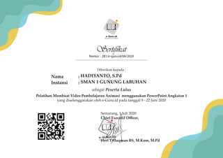 Nomor : 281/e-guru.id/06/2020
Semarang, 1 Juli 2020
Chief Executif Oﬃcer,
Heri Triluqman BS, M.Kom, M.Pd
e-GURU.ID
Menjadi Guru Era Digital
Pelatihan Membuat Video Pembelajaran Animasi menggunakan PowerPoint Angkatan 1
yang diselenggarakan oleh e-Guru.id pada tanggal 9 - 22 Juni 2020
Sertifikat
Diberikan kepada :
Nama :
Instansi :
sebagai Peserta Lulus
e-Guru.id
Menjadi Guru Era Digital
HADIYANTO, S.Pd
SMAN 1 GUNUNG LABUHAN
 