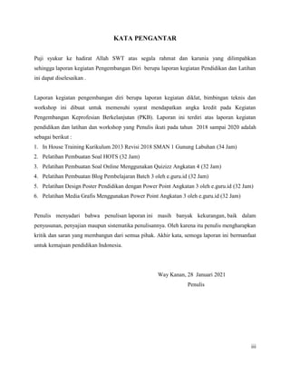 iii
KATA PENGANTAR
Puji syukur ke hadirat Allah SWT atas segala rahmat dan karunia yang dilimpahkan
sehingga laporan kegiatan Pengembangan Diri berupa laporan kegiatan Pendidikan dan Latihan
ini dapat diselesaikan .
Laporan kegiatan pengembangan diri berupa laporan kegiatan diklat, bimbingan teknis dan
workshop ini dibuat untuk memenuhi syarat mendapatkan angka kredit pada Kegiatan
Pengembangan Keprofesian Berkelanjutan (PKB). Laporan ini terdiri atas laporan kegiatan
pendidikan dan latihan dan workshop yang Penulis ikuti pada tahun 2018 sampai 2020 adalah
sebagai berikut :
1. In House Training Kurikulum 2013 Revisi 2018 SMAN 1 Gunung Labuhan (34 Jam)
2. Pelatihan Pembuatan Soal HOTS (32 Jam)
3. Pelatihan Pembuatan Soal Online Menggunakan Quizizz Angkatan 4 (32 Jam)
4. Pelatihan Pembuatan Blog Pembelajaran Batch 3 oleh e.guru.id (32 Jam)
5. Pelatihan Design Poster Pendidikan dengan Power Point Angkatan 3 oleh e.guru.id (32 Jam)
6. Pelatihan Media Grafis Menggunakan Power Point Angkatan 3 oleh e.guru.id (32 Jam)
Penulis menyadari bahwa penulisan laporan ini masih banyak kekurangan, baik dalam
penyusunan, penyajian maupun sistematika penulisannya. Oleh karena itu penulis mengharapkan
kritik dan saran yang membangun dari semua pihak. Akhir kata, semoga laporan ini bermanfaat
untuk kemajuan pendidikan Indonesia.
Way Kanan, 28 Januari 2021
Penulis
 