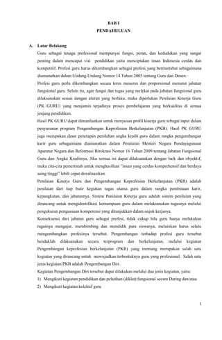 1
BAB I
PENDAHULUAN
A. Latar Belakang
Guru sebagai tenaga profesional mempunyai fungsi, peran, dan kedudukan yang sangat
penting dalam mencapai visi pendidikan yaitu menciptakan insan Indonesia cerdas dan
kompetitif. Profesi guru harus dikembangkan sebagai profesi yang bermartabat sebagaimana
diamanatkan dalam Undang-Undang Nomor 14 Tahun 2005 tentang Guru dan Dosen.
Profesi guru perlu dikembangkan secara terus menerus dan proporsional menurut jabatan
fungsional guru. Selain itu, agar fungsi dan tugas yang melekat pada jabatan fungsional guru
dilaksanakan sesuai dengan aturan yang berlaku, maka diperlukan Penilaian Kinerja Guru
(PK GURU) yang menjamin terjadinya proses pembelajaran yang berkualitas di semua
jenjang pendidikan.
Hasil PK GURU dapat dimanfaatkan untuk menyusun profil kinerja guru sebagai input dalam
penyusunan program Pengembangan Keprofesian Berkelanjutan (PKB). Hasil PK GURU
juga merupakan dasar penetapan perolehan angka kredit guru dalam rangka pengembangan
karir guru sebagaimana diamanatkan dalam Peraturan Menteri Negara Pendayagunaan
Aparatur Negara dan Reformasi Birokrasi Nomor 16 Tahun 2009 tentang Jabatan Fungsional
Guru dan Angka Kreditnya. Jika semua ini dapat dilaksanakan dengan baik dan obyektif,
maka cita-cita pemerintah untuk menghasilkan ”insan yang cerdas komprehensif dan berdaya
saing tinggi” lebih cepat direalisasikan.
Penilaian Kinerja Guru dan Pengembangan Keprofesian Berkelanjutan (PKB) adalah
penilaian dari tiap butir kegiatan tugas utama guru dalam rangka pembinaan karir,
kepangkatan, dan jabatannya. Sistem Penilaian Kinerja guru adalah sistem penilaian yang
dirancang untuk mengidentifikasi kemampuan guru dalam melaksanakan tugasnya melalui
pengukuran penguasaan kompetensi yang ditunjukkan dalam unjuk kerjanya.
Konsekuensi dari jabatan guru sebagai profesi, tidak cukup bila guru hanya melakukan
tugasnya mengajar, membimbing dan mendidik para siswanya, melainkan harus selalu
mengembangkan profesinya tersebut. Pengembangan terhadap profesi guru tersebut
hendaklah dilaksanakan secara terprogram dan berkelanjutan, melalui kegiatan
Pengembangan keprofesian berkelanjutan (PKB) yang memang merupakan salah satu
kegiatan yang dirancang untuk mewujudkan terbentuknya guru yang profesional. Salah satu
jenis kegiatan PKB adalah Pengembangan Diri.
Kegiatan Pengembangan Diri tersebut dapat dilakukan melalui dua jenis kegiatan, yaitu:
1) Mengikuti kegiatan pendidikan dan pelatihan (diklat) fungsional secara Daring dan/atau
2) Mengikuti kegiatan kolektif guru
 