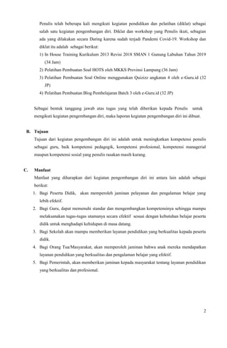 2
Penulis telah beberapa kali mengikuti kegiatan pendidikan dan pelatihan (diklat) sebagai
salah satu kegiatan pengembangan diri. Diklat dan workshop yang Penulis ikuti, sebagian
ada yang dilakukan secara Daring karena sudah terjadi Pandemi Covid-19. Workshop dan
diklat itu adalah sebagai berikut:
1) In House Training Kurikulum 2013 Revisi 2018 SMAN 1 Gunung Labuhan Tahun 2019
(34 Jam)
2) Pelatihan Pembuatan Soal HOTS oleh MKKS Provinsi Lampung (36 Jam)
3) Pelatihan Pembuatan Soal Online menggunakan Quizizz angkatan 4 oleh e-Guru.id (32
JP)
4) Pelatihan Pembuatan Blog Pembelajaran Batch 3 oleh e-Guru.id (32 JP)
Sebagai bentuk tanggung jawab atas tugas yang telah diberikan kepada Penulis untuk
mengikuti kegiatan pengembangan diri, maka laporan kegiatan pengembangan diri ini dibuat.
B. Tujuan
Tujuan dari kegiatan pengembangan diri ini adalah untuk meningkatkan kompetensi penulis
sebagai guru, baik kompetensi pedagogik, kompetensi profesional, kompetensi managerial
maupun kompetensi sosial yang penulis rasakan masih kurang.
C. Manfaat
Manfaat yang diharapkan dari kegiatan pengembangan diri ini antara lain adalah sebagai
berikut:
1. Bagi Peserta Didik, akan memperoleh jaminan pelayanan dan pengalaman belajar yang
lebih efektif.
2. Bagi Guru, dapat memenuhi standar dan mengembangkan kompetensinya sehingga mampu
melaksanakan tugas-tugas utamanya secara efektif sesuai dengan kebutuhan belajar peserta
didik untuk menghadapi kehidupan di masa datang.
3. Bagi Sekolah akan mampu memberikan layanan pendidikan yang berkualitas kepada peserta
didik.
4. Bagi Orang Tua/Masyarakat, akan memperoleh jaminan bahwa anak mereka mendapatkan
layanan pendidikan yang berkualitas dan pengalaman belajar yang efektif.
5. Bagi Pemerintah, akan memberikan jaminan kepada masyarakat tentang layanan pendidikan
yang berkualitas dan profesional.
 