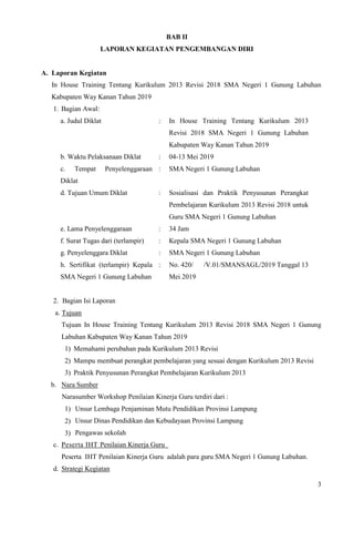 3
BAB II
LAPORAN KEGIATAN PENGEMBANGAN DIRI
A. Laporan Kegiatan
In House Training Tentang Kurikulum 2013 Revisi 2018 SMA Negeri 1 Gunung Labuhan
Kabupaten Way Kanan Tahun 2019
1. Bagian Awal:
a. Judul Diklat : In House Training Tentang Kurikulum 2013
Revisi 2018 SMA Negeri 1 Gunung Labuhan
Kabupaten Way Kanan Tahun 2019
b. Waktu Pelaksanaan Diklat : 04-13 Mei 2019
c. Tempat Penyelenggaraan
Diklat
: SMA Negeri 1 Gunung Labuhan
d. Tujuan Umum Diklat : Sosialisasi dan Praktik Penyusunan Perangkat
Pembelajaran Kurikulum 2013 Revisi 2018 untuk
Guru SMA Negeri 1 Gunung Labuhan
e. Lama Penyelenggaraan : 34 Jam
f. Surat Tugas dari (terlampir) : Kepala SMA Negeri 1 Gunung Labuhan
g. Penyelenggara Diklat : SMA Negeri 1 Gunung Labuhan
h. Sertifikat (terlampir) Kepala
SMA Negeri 1 Gunung Labuhan
: No. 420/ /V.01/SMANSAGL/2019 Tanggal 13
Mei 2019
2. Bagian Isi Laporan
a. Tujuan
Tujuan In House Training Tentang Kurikulum 2013 Revisi 2018 SMA Negeri 1 Gunung
Labuhan Kabupaten Way Kanan Tahun 2019
1) Memahami perubahan pada Kurikulum 2013 Revisi
2) Mampu membuat perangkat pembelajaran yang sesuai dengan Kurikulum 2013 Revisi
3) Praktik Penyusunan Perangkat Pembelajaran Kurikulum 2013
b. Nara Sumber
Narasumber Workshop Penilaian Kinerja Guru terdiri dari :
1) Unsur Lembaga Penjaminan Mutu Pendidikan Provinsi Lampung
2) Unsur Dinas Pendidikan dan Kebudayaan Provinsi Lampung
3) Pengawas sekolah
c. Peserta IHT Penilaian Kinerja Guru
Peserta IHT Penilaian Kinerja Guru adalah para guru SMA Negeri 1 Gunung Labuhan.
d. Strategi Kegiatan
 