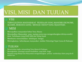 VISI, MISI DAN TUJUAN
 VISI
 TERWUJUDNYA MASYARAKAT PEDESAAN YANG MANDIRI EKONOMI,
AGAMIS, BERDAYA SAING MENUJU HIDUP YANG SEJAHTERA
 MISI
 Mewujudkan masyarakat bebas Tuna Aksara
 Mewujudkan Masyarakat yang mampu serta mau mengembangkan dirinya sendiri
demi kehidupan yang lebih baik dan hidup layak
 Membantu mencerdaskan kehidupan bangsa
 Meningkatnya keberdayaan masyarakat melalui Teknologi Tepat Guna di Pedesaan
 TUJUAN
 Menurunkan angka penyandang Tuna Aksara di Pedesaan
 Meningkatkan semangat meraih Pendidikan yang lebih tinggi
 Bersama warga Belajar dan Masyarakat mengembangkan potensi sumberdaya Alam yang ada di
sekitar nya
 