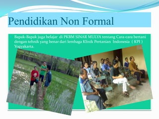 Pendidikan Non Formal
 Bapak-Bapak juga belajar di PKBM SINAR MULYA tentang Cara-cara bertani
dengan tehnik yang benar dari lembaga Klinik Pertanian Indonesia ( KPI )
Yogyakarta.
 