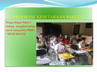 PROGRAM KESETARAAN PAKET C
Warga Belajar Paket C
Sedang mengikuti pelaja
ran di ruang kelas PKBM
“ SINAR MULYA”.
 