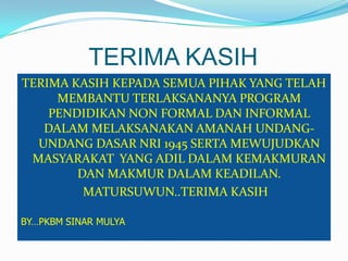 TERIMA KASIH
TERIMA KASIH KEPADA SEMUA PIHAK YANG TELAH
MEMBANTU TERLAKSANANYA PROGRAM
PENDIDIKAN NON FORMAL DAN INFORMAL
DALAM MELAKSANAKAN AMANAH UNDANG-
UNDANG DASAR NRI 1945 SERTA MEWUJUDKAN
MASYARAKAT YANG ADIL DALAM KEMAKMURAN
DAN MAKMUR DALAM KEADILAN.
MATURSUWUN..TERIMA KASIH
BY…PKBM SINAR MULYA
 