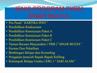 JENIS PROGRAM PKBM
SINAR MULYA
 Pos Paud “ KARTIKA SIWI “
 Pendidikan Keaksaraan
 Pendidikan Kesetaraan Paket A
 Pendidikan Kesetaraan Paket B
 Pendidikan Kesetaraan Paket C
 Taman Bacaan Masyarakat ( TBM )” SINAR MULYA “
 Kursus Dan Pelatihan
 Bimbingan Belajar dan Konseling
 Pengajian Jama’ah Bapak-Bapak Keliling
 Kelompok Belajar Usaha ( KBU ) “ SARI ALAM “
 