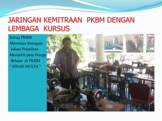 JARINGAN KEMITRAAN PKBM DENGAN
LEMBAGA KURSUS
Ketua PKBM
Meninjau kesiapan
lokasi Pelatihan
Menjahit para Warga
Belajar di PKBM
“ SINAR MULYA ”
 