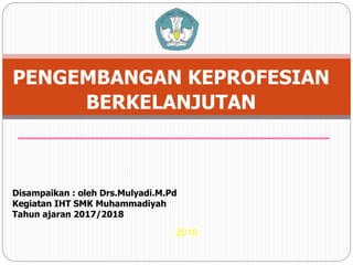 2010
1
PENGEMBANGAN KEPROFESIAN
BERKELANJUTAN
Disampaikan : oleh Drs.Mulyadi.M.Pd
Kegiatan IHT SMK Muhammadiyah
Tahun ajaran 2017/2018
 