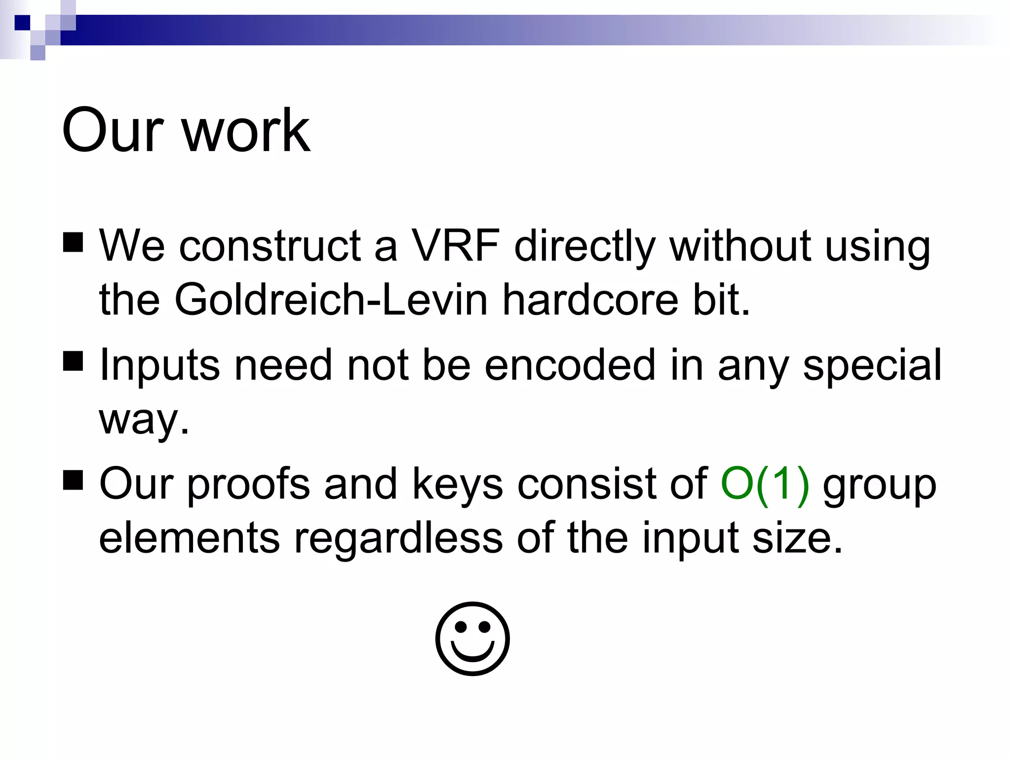 Our work We construct a VRF directly without using the Goldreich-Levin hardcore bit. Inputs need not be encoded in any special way. Our proofs and keys consist of  O(1)  group elements regardless of the input size.  