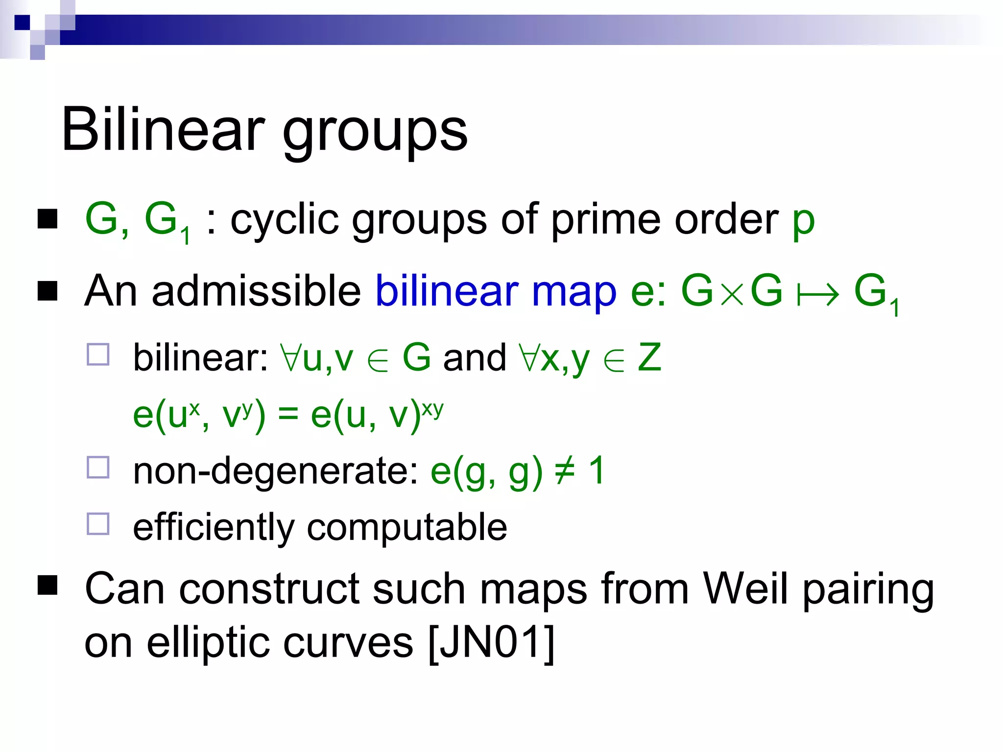 Bilinear groups G, G 1  : cyclic groups of prime order  p An admissible  bilinear map   e: G £ G    G 1 bilinear:   8 u,v  2  G  and  8 x,y  2  Z e(u x , v y ) = e(u, v) xy non-degenerate:   e(g, g) ≠ 1 efficiently computable Can construct such maps from Weil pairing on elliptic curves [JN01] 