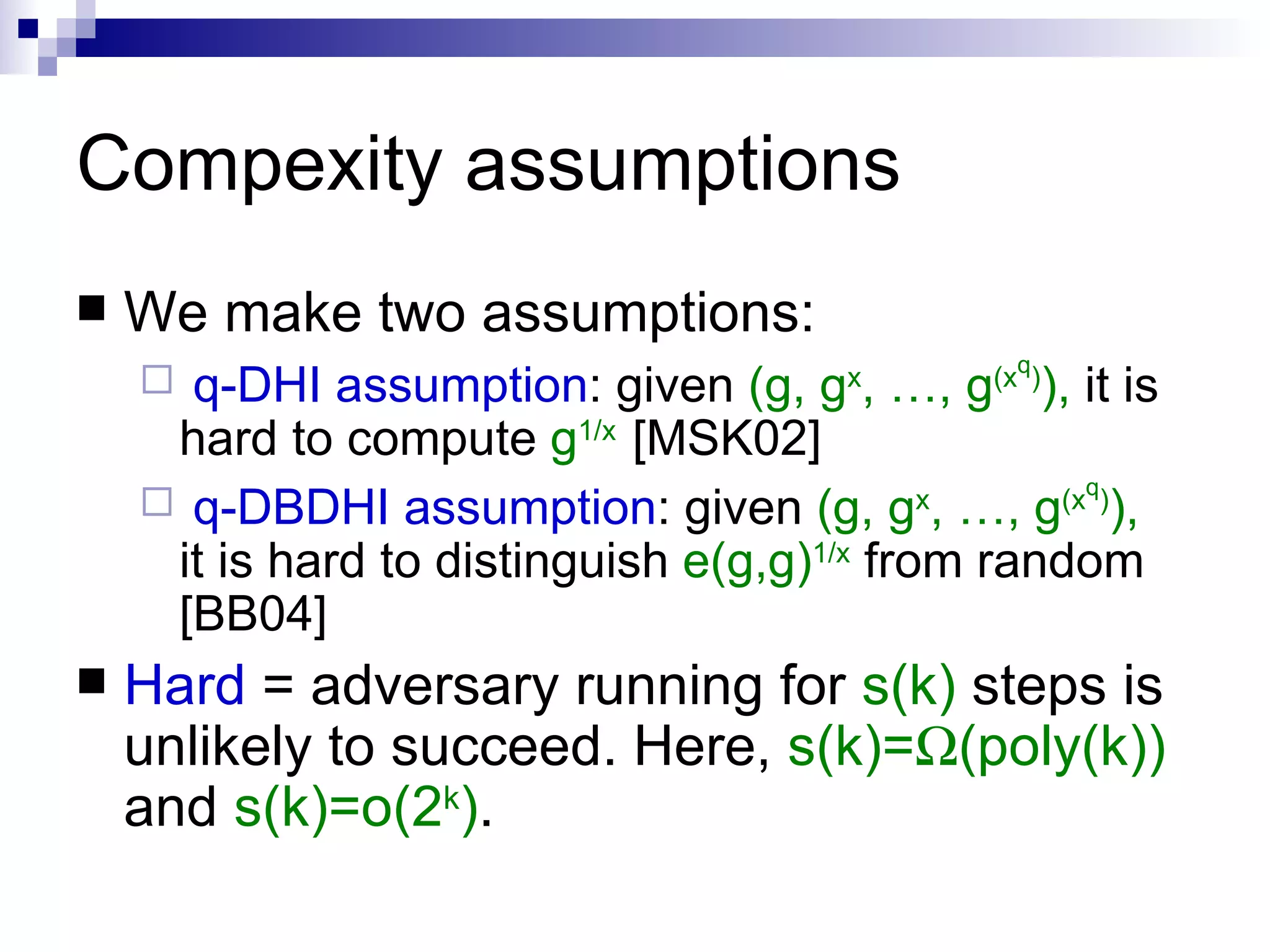 Compexity assumptions We make two assumptions: q-DHI assumption : given  (g, g x , …, g (x q ) ),  it is hard to compute  g 1/x  [MSK02] q-DBDHI assumption : given  (g, g x , …, g (x q ) ),  it is hard to distinguish  e(g,g) 1/x  from random [BB04] Hard  = adversary running for  s(k)  steps is unlikely to succeed. Here,  s(k)=  (poly(k))   and  s(k)=o(2 k ) . 