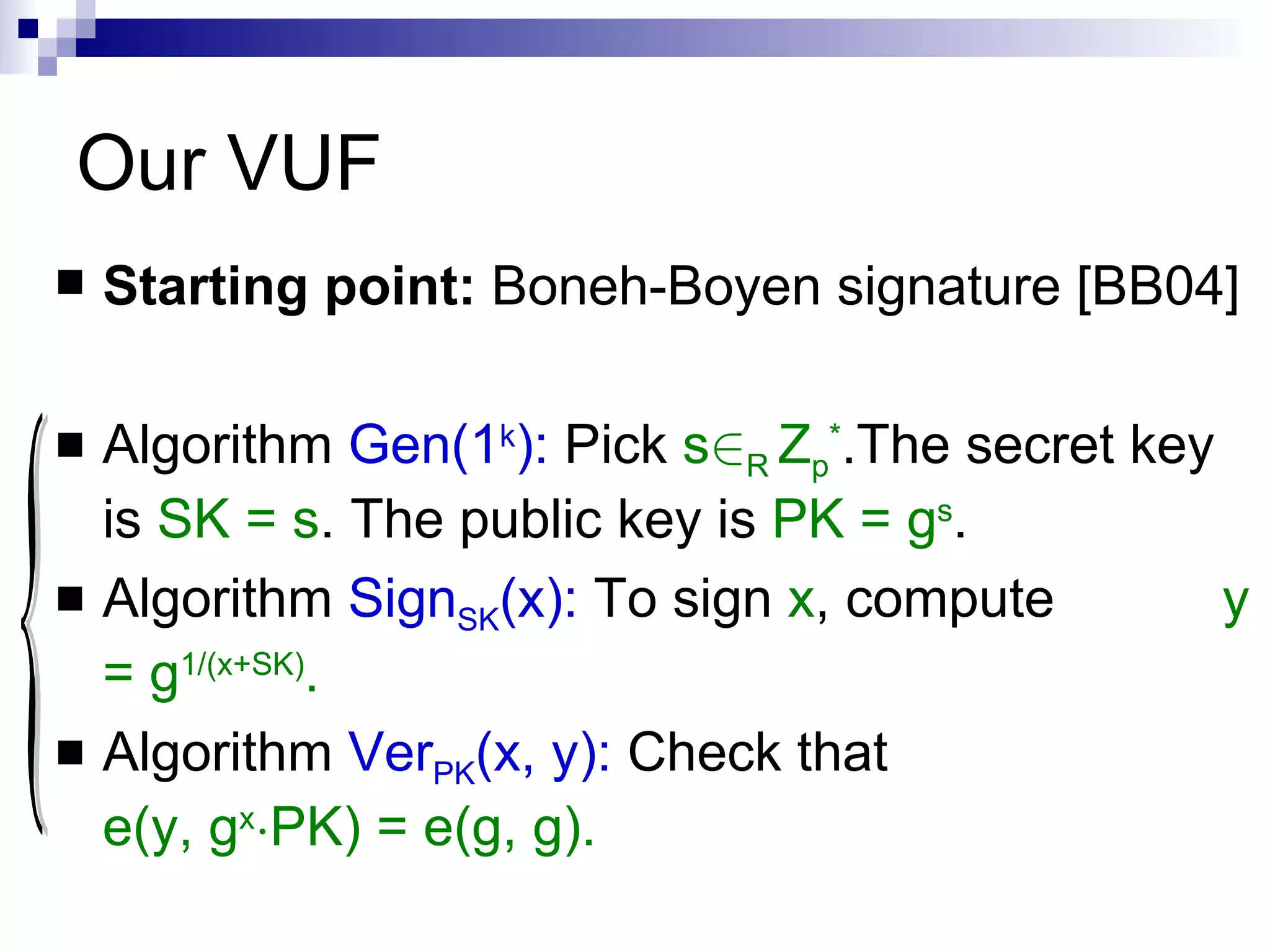 Our VUF Starting point:  Boneh-Boyen signature [BB04] Algorithm   Gen(1 k ):   Pick  s 2 R  Z p * .The secret key is  SK = s . The public key is  PK = g s . Algorithm  Sign SK (x):   To sign  x , compute  y = g 1/(x+SK) . Algorithm  Ver PK (x, y):  Check that  e(y, g x ¢ PK) = e(g, g). { 