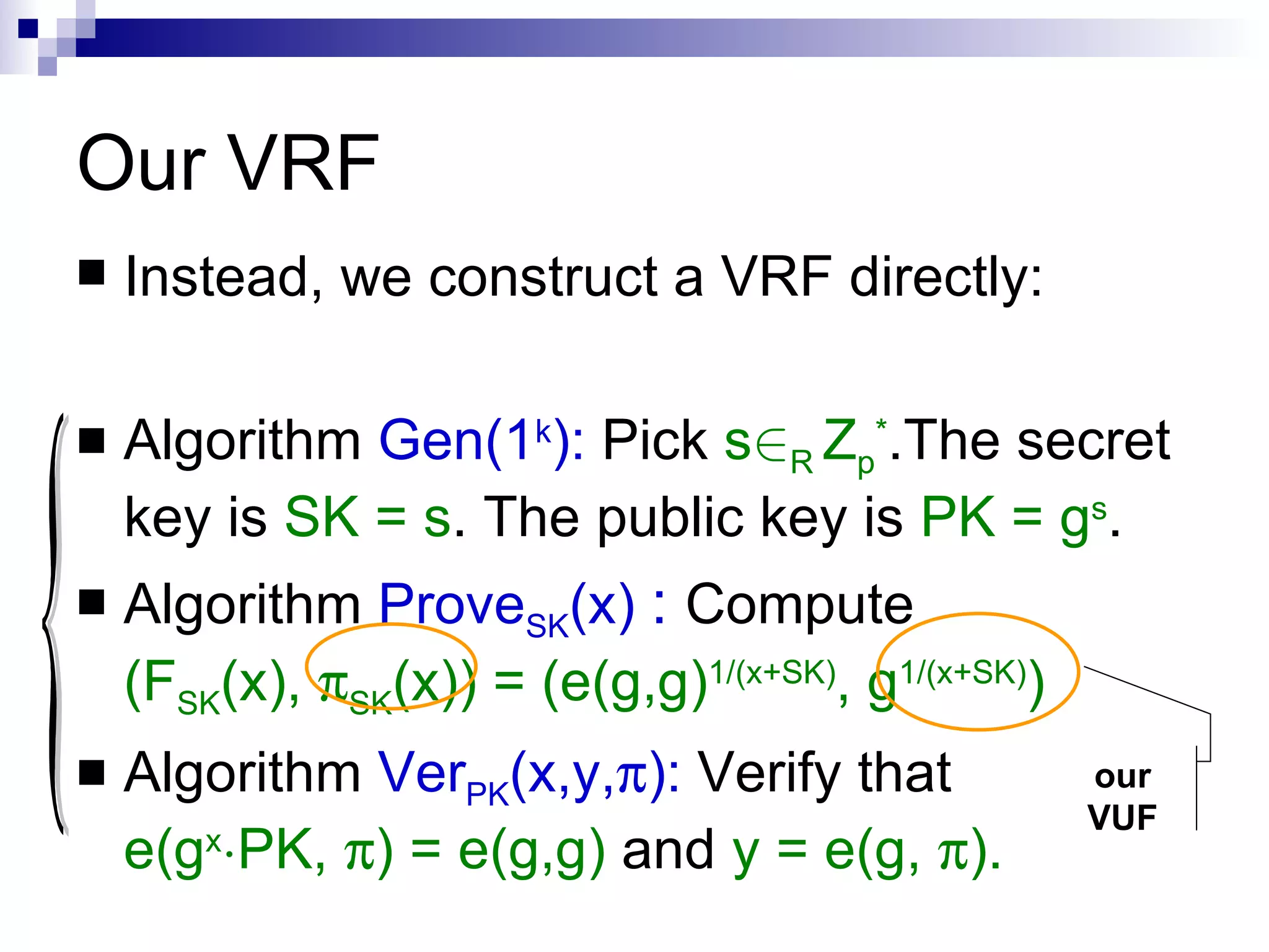 Our VRF  Instead, we construct a VRF directly: Algorithm  Gen(1 k ):  Pick  s 2 R  Z p * .The secret key is  SK = s . The public key is  PK = g s . Algorithm  Prove SK (x)  :   Compute  (F SK (x),   SK (x)) = (e(g,g) 1/(x+SK) , g 1/(x+SK) ) Algorithm  Ver PK (x,y,  ):   Verify that  e(g x ¢ PK,   ) = e(g,g)  and  y = e(g,   ). { our VUF 