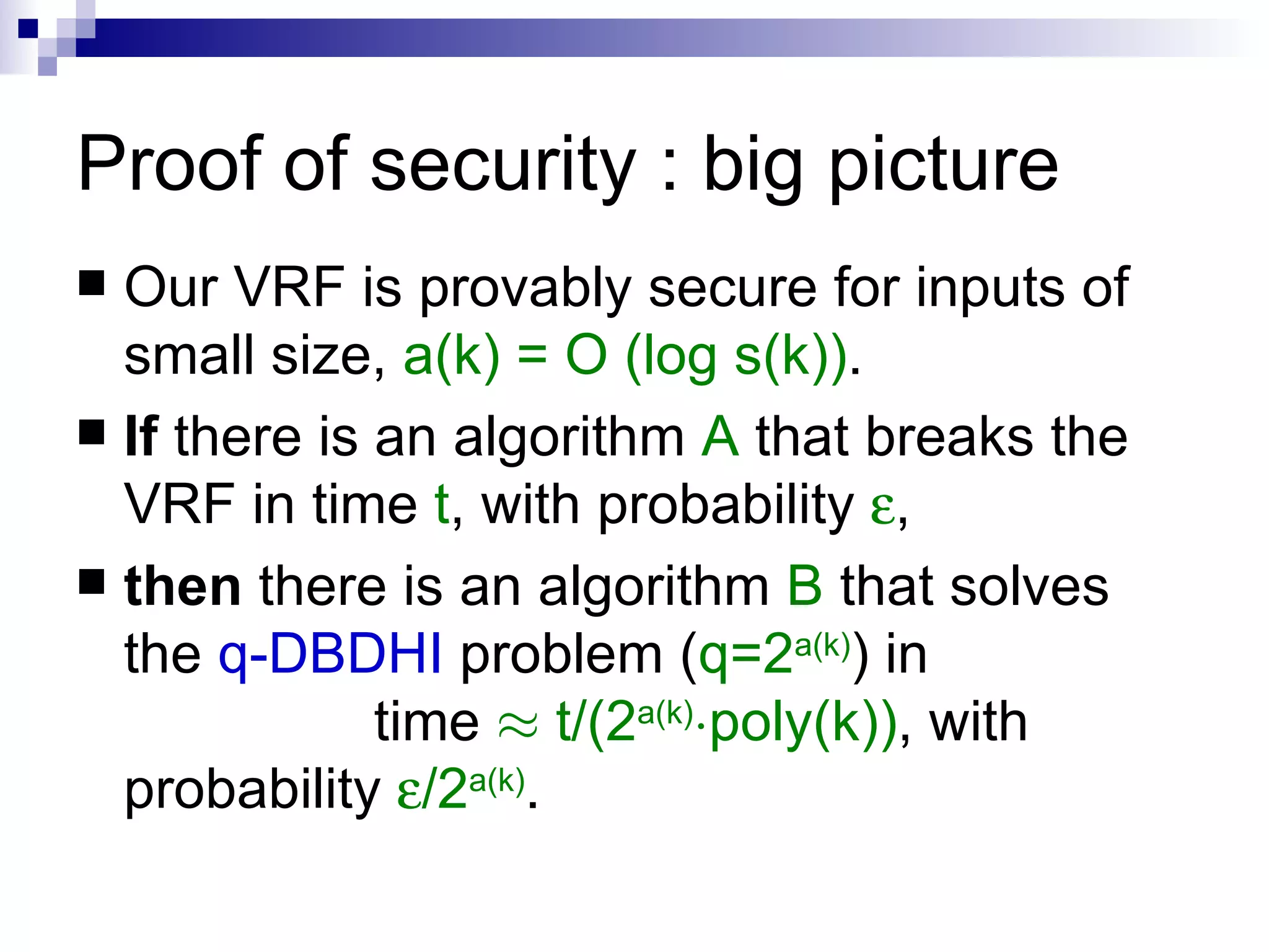 Proof of security : big picture Our VRF is provably secure for inputs of small size,  a(k) = O (log s(k)) . If  there is an algorithm  A  that breaks the VRF in time  t , with probability   , then  there is an algorithm  B  that solves the  q-DBDHI  problem ( q=2 a(k) ) in  time  ¼   t/(2 a(k) ¢ poly(k)) , with probability   /2 a(k) . 