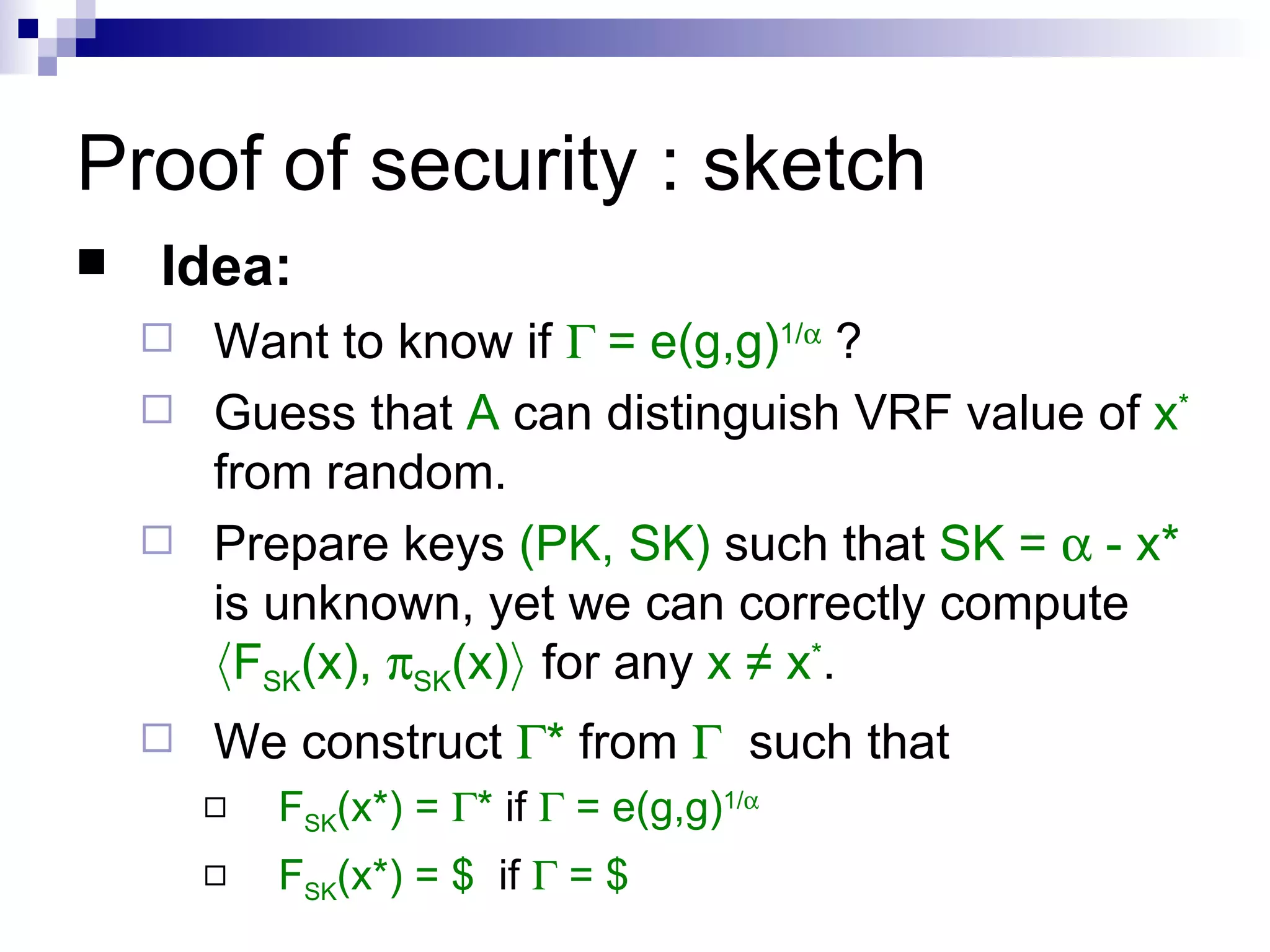Proof of security : sketch Idea: Want to know if   = e(g,g) 1/   ? Guess that  A  can distinguish VRF value of  x *  from random.  Prepare keys  (PK, SK)  such that  SK =    - x*  is unknown, yet we can correctly compute  h F SK (x),   SK (x) i  for any  x ≠ x * . We construct   *  from     such that F SK (x*) =   *  if    = e(g,g) 1/  F SK (x*) = $  if    = $ 